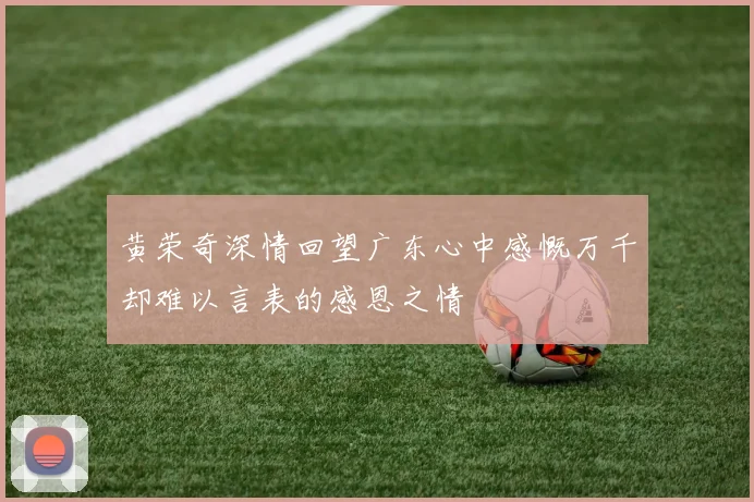 黄荣奇深情回望广东心中感慨万千却难以言表的感恩之情