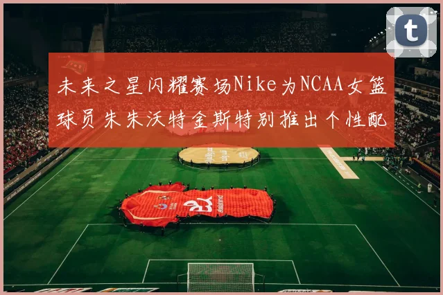 未来之星闪耀赛场Nike为NCAA女篮球员朱朱沃特金斯特别推出个性配色球鞋