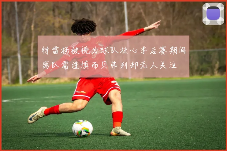 特雷杨被视为球队核心季后赛期间离队需谨慎而贝弗利却无人关注