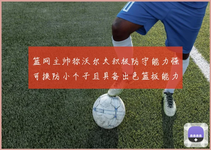 篮网主帅称沃尔夫积极防守能力强可换防小个子且具备出色篮板能力
