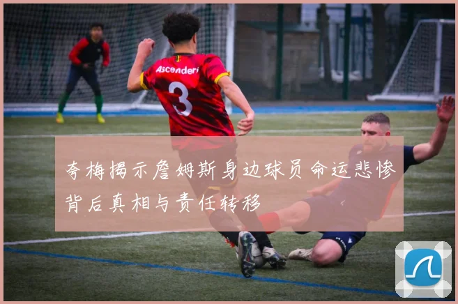 夸梅揭示詹姆斯身边球员命运悲惨背后真相与责任转移