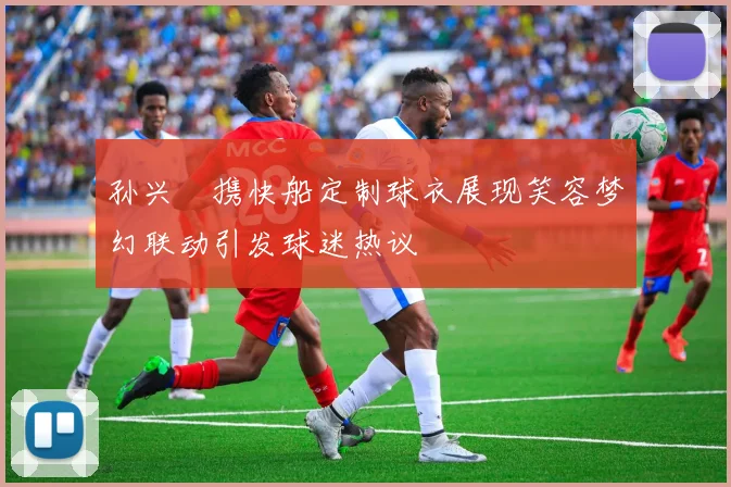 孙兴慜携快船定制球衣展现笑容梦幻联动引发球迷热议