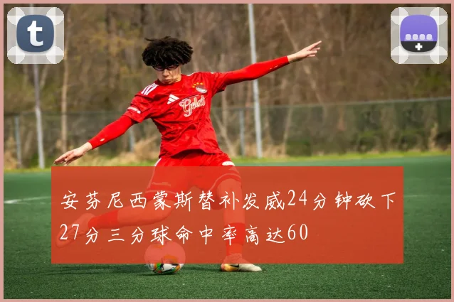 安芬尼西蒙斯替补发威24分钟砍下27分三分球命中率高达60
