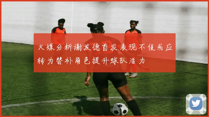 火媒分析谢泼德首发表现不佳或应转为替补角色提升球队活力