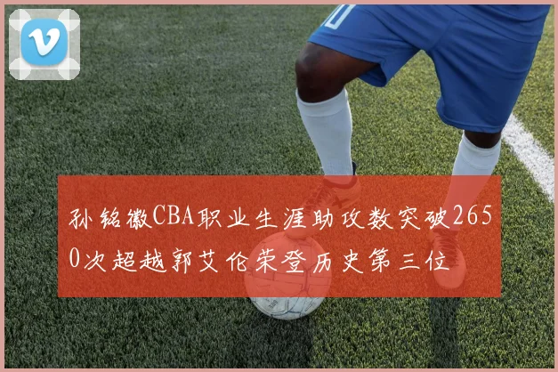 孙铭徽CBA职业生涯助攻数突破2650次超越郭艾伦荣登历史第三位