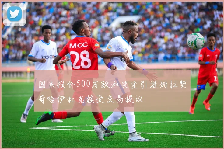 国米报价500万欧加奖金引进姆拉契奇哈伊杜克接受交易提议