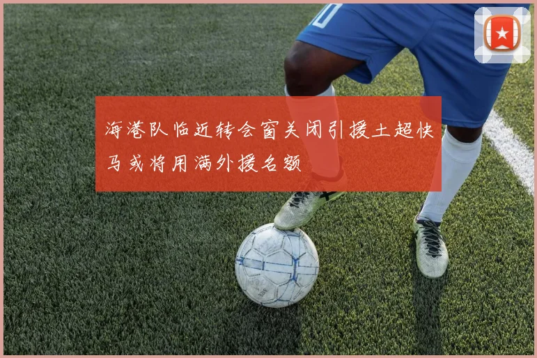 海港队临近转会窗关闭引援土超快马或将用满外援名额