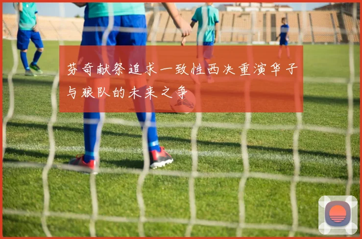 芬奇献祭追求一致性西决重演华子与狼队的未来之争