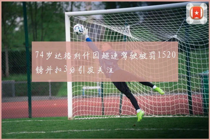 74岁达格利什因超速驾驶被罚1520镑并扣3分引发关注