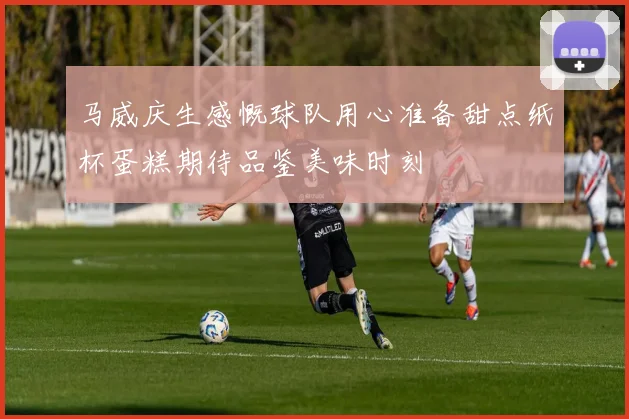 马威庆生感慨球队用心准备甜点纸杯蛋糕期待品鉴美味时刻