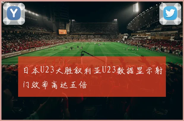 日本U23大胜叙利亚U23数据显示射门效率高达五倍