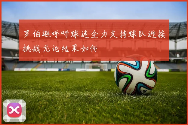 罗伯逊呼吁球迷全力支持球队迎接挑战无论结果如何