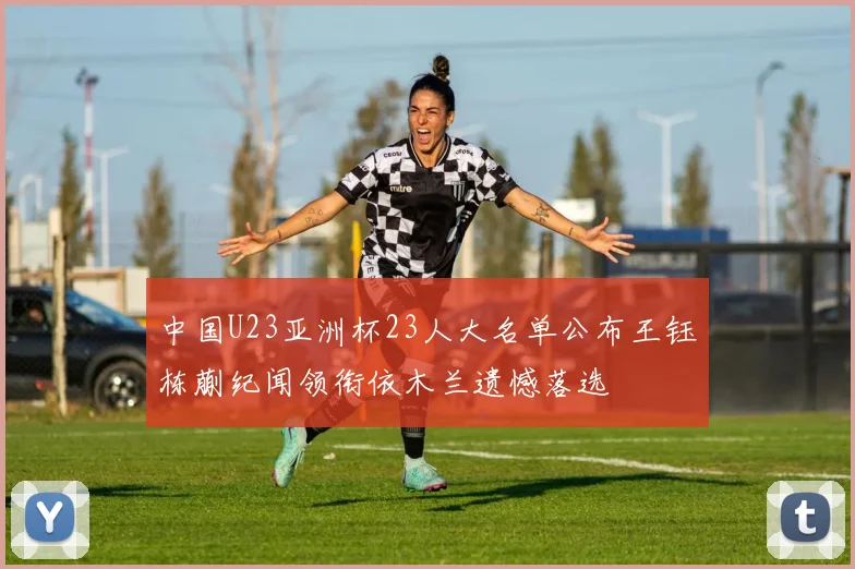 中国U23亚洲杯23人大名单公布王钰栋蒯纪闻领衔依木兰遗憾落选