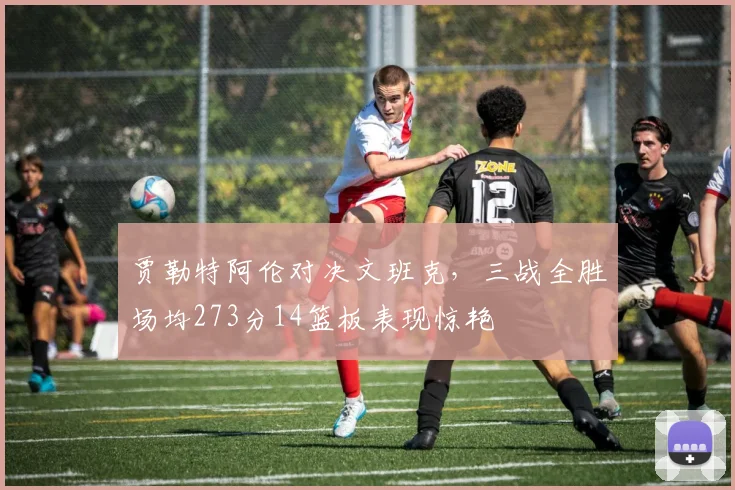贾勒特阿伦对决文班克，三战全胜场均273分14篮板表现惊艳