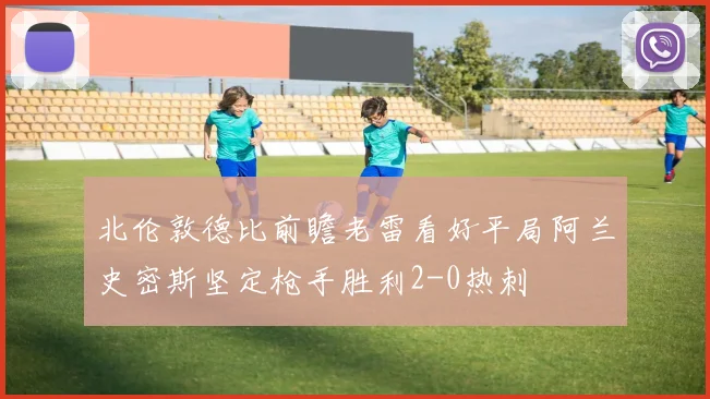 北伦敦德比前瞻老雷看好平局阿兰史密斯坚定枪手胜利2-0热刺
