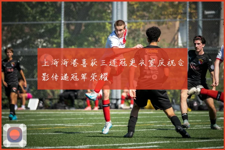 上海海港喜获三连冠更衣室庆祝合影传递冠军荣耀