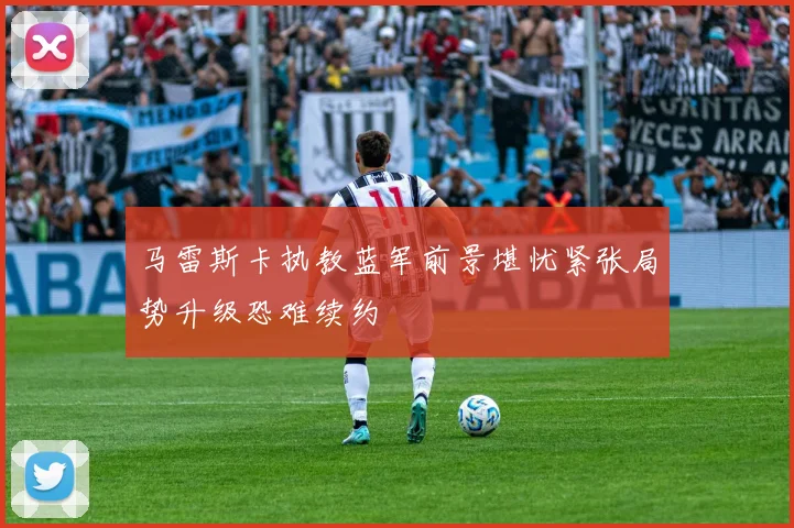 马雷斯卡执教蓝军前景堪忧紧张局势升级恐难续约