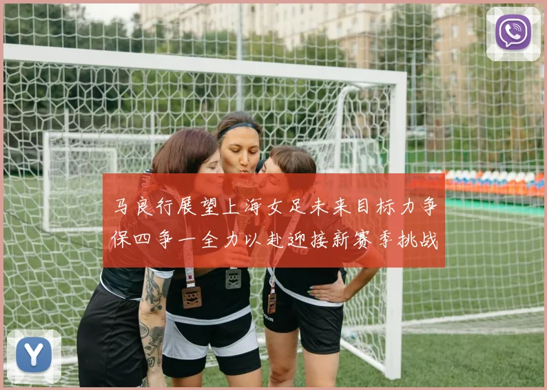 马良行展望上海女足未来目标力争保四争一全力以赴迎接新赛季挑战