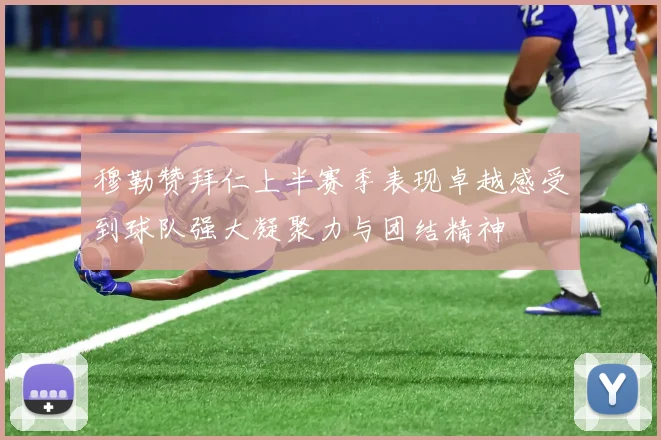 穆勒赞拜仁上半赛季表现卓越感受到球队强大凝聚力与团结精神