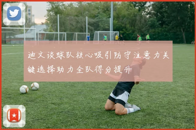 迪文谈球队核心吸引防守注意力关键选择助力全队得分提升