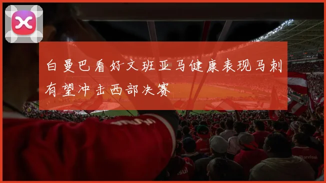白曼巴看好文班亚马健康表现马刺有望冲击西部决赛