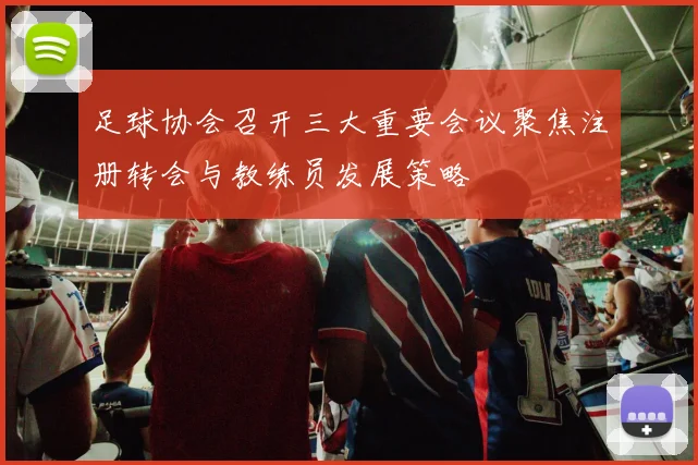 足球协会召开三大重要会议聚焦注册转会与教练员发展策略