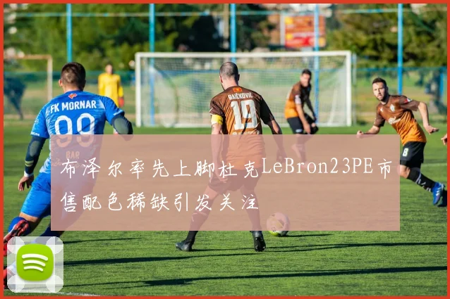 布泽尔率先上脚杜克LeBron23PE市售配色稀缺引发关注