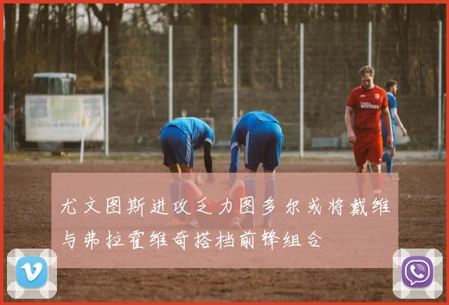 尤文图斯进攻乏力图多尔或将戴维与弗拉霍维奇搭档前锋组合