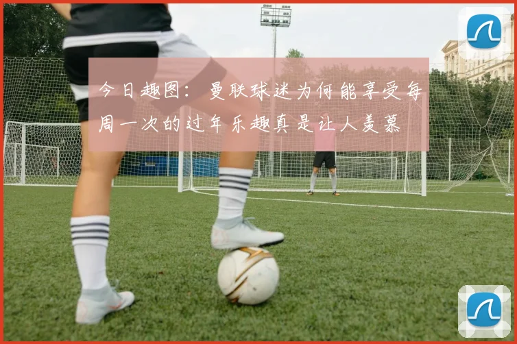 今日趣图：曼联球迷为何能享受每周一次的过年乐趣真是让人羡慕