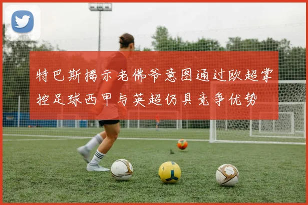 特巴斯揭示老佛爷意图通过欧超掌控足球西甲与英超仍具竞争优势