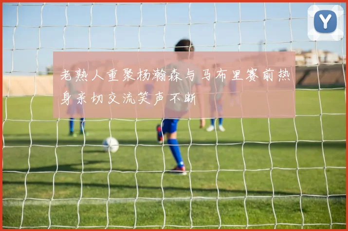 老熟人重聚杨瀚森与马布里赛前热身亲切交流笑声不断