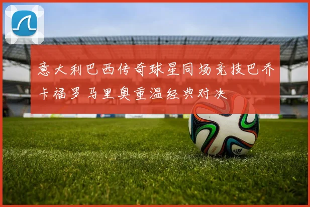 意大利巴西传奇球星同场竞技巴乔卡福罗马里奥重温经典对决