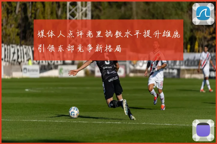 媒体人点评老里执教水平提升雄鹿引领东部竞争新格局
